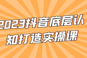 2023抖音底层认知打造实操课
